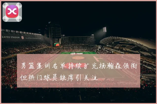 男篮集训名单持续扩充杨瀚森领衔但热门球员缺席引关注