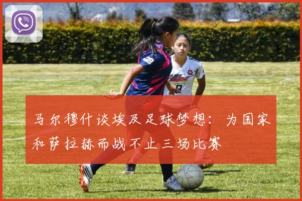 马尔穆什谈埃及足球梦想：为国家和萨拉赫而战不止三场比赛