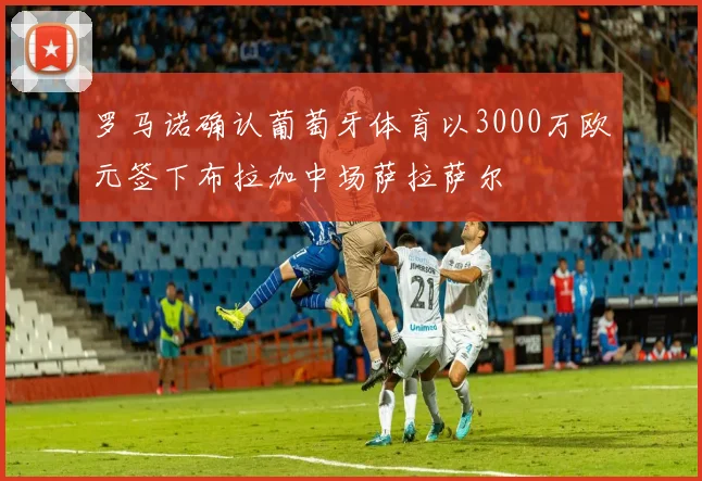 罗马诺确认葡萄牙体育以3000万欧元签下布拉加中场萨拉萨尔