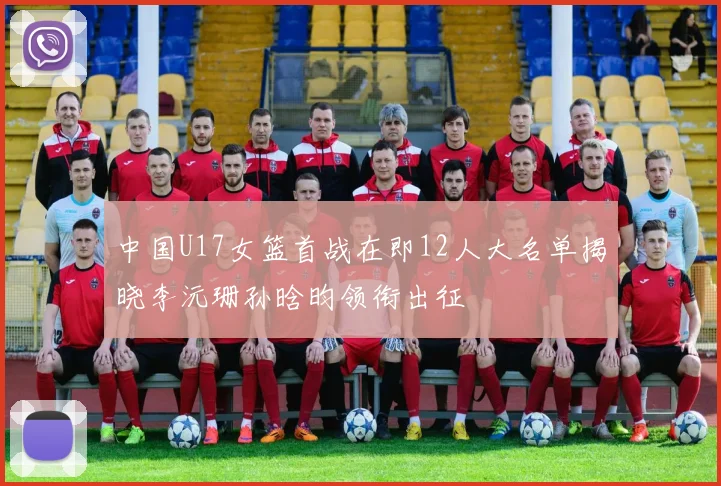 中国U17女篮首战在即12人大名单揭晓李沅珊孙晗昀领衔出征