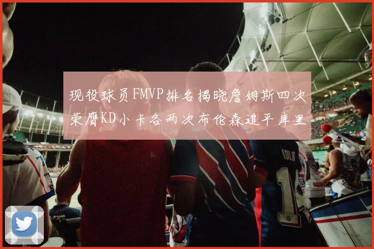 现役球员FMVP排名揭晓詹姆斯四次荣膺KD小卡各两次布伦森追平库里与约基奇