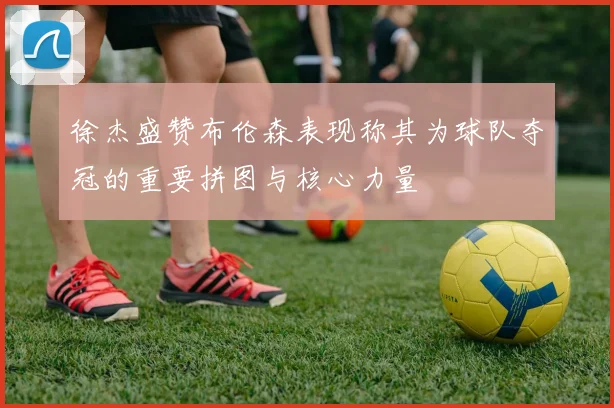徐杰盛赞布伦森表现称其为球队夺冠的重要拼图与核心力量