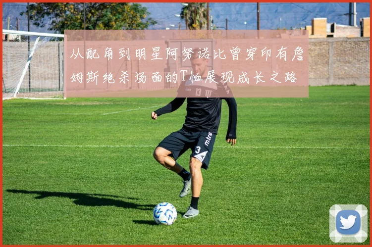 从配角到明星阿努诺比曾穿印有詹姆斯绝杀场面的T恤展现成长之路