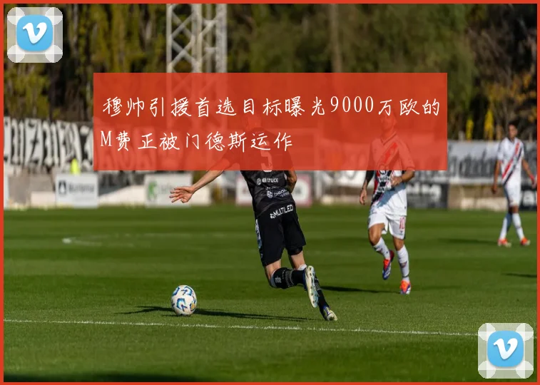 穆帅引援首选目标曝光9000万欧的M费正被门德斯运作