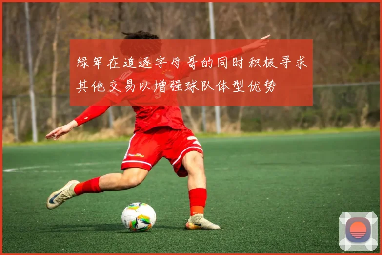 绿军在追逐字母哥的同时积极寻求其他交易以增强球队体型优势