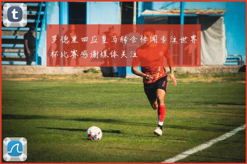 罗德里回应皇马转会传闻专注世界杯比赛感谢媒体关注