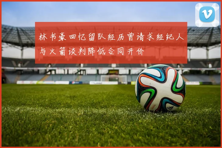 林书豪回忆留队经历曾请求经纪人与火箭谈判降低合同开价
