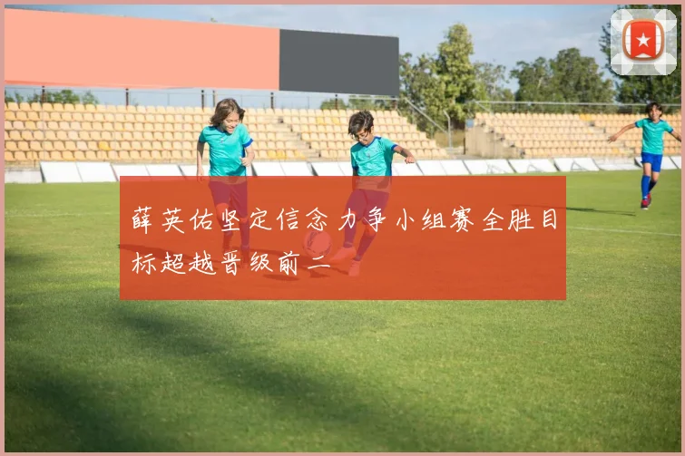 薛英佑坚定信念力争小组赛全胜目标超越晋级前二