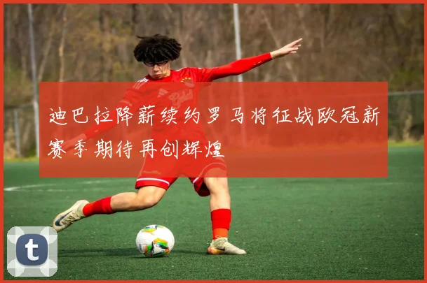 迪巴拉降薪续约罗马将征战欧冠新赛季期待再创辉煌