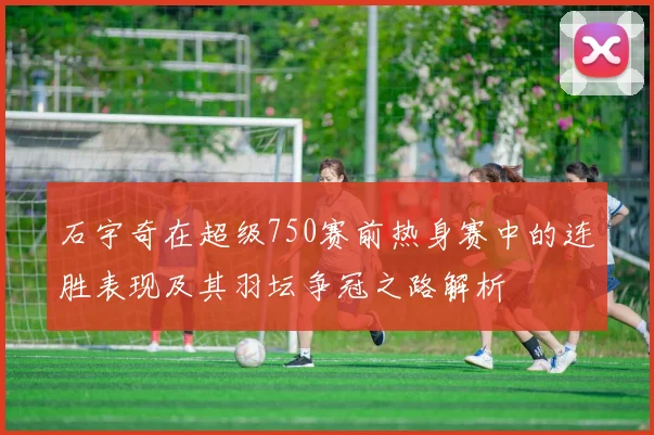 石宇奇在超级750赛前热身赛中的连胜表现及其羽坛争冠之路解析