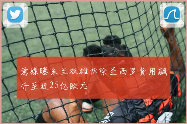 意媒曝米兰双雄拆除圣西罗费用飙升至近25亿欧元