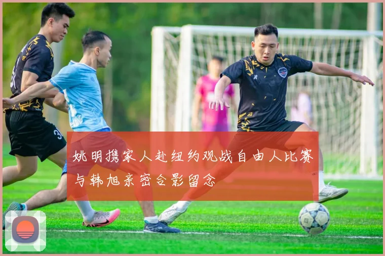 姚明携家人赴纽约观战自由人比赛与韩旭亲密合影留念