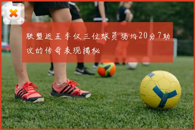 联盟近五季仅三位球员场均20分7助攻的传奇表现揭秘