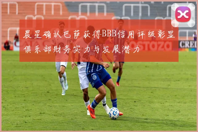 晨星确认巴萨获得BBB信用评级彰显俱乐部财务实力与发展潜力